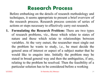 Research Process
Before embarking on the details of research methodology and
techniques, it seems appropriate to present a brief overview of
the research process. Research process consists of series of
actions or steps necessary to effectively carry out research.
1. Formulating the Research Problem: There are two types
of research problems, viz., those which relate to states of
nature and those which relate to relationships between
variables. At the very outset, the researcher must single out
the problem he wants to study, i.e., he must decide the
general area of interest or aspect of a subject matter that he
would like to enquire into. Initially the problem may be
stated in broad general way and then the ambiguities, if any,
relating to the problem be resolved. Then the feasibility of a
particular solution has to be considered before a working
5/7/2021 Dr. Ravindra, IGU, Meerpur 24
 