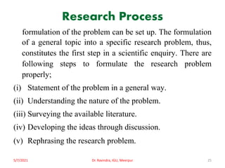 Research Process
formulation of the problem can be set up. The formulation
of a general topic into a specific research problem, thus,
constitutes the first step in a scientific enquiry. There are
following steps to formulate the research problem
properly;
(i) Statement of the problem in a general way.
(ii) Understanding the nature of the problem.
(iii) Surveying the available literature.
(iv) Developing the ideas through discussion.
(v) Rephrasing the research problem.
5/7/2021 Dr. Ravindra, IGU, Meerpur 25
 