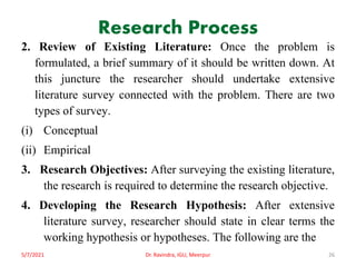 Research Process
2. Review of Existing Literature: Once the problem is
formulated, a brief summary of it should be written down. At
this juncture the researcher should undertake extensive
literature survey connected with the problem. There are two
types of survey.
(i) Conceptual
(ii) Empirical
3. Research Objectives: After surveying the existing literature,
the research is required to determine the research objective.
4. Developing the Research Hypothesis: After extensive
literature survey, researcher should state in clear terms the
working hypothesis or hypotheses. The following are the
5/7/2021 Dr. Ravindra, IGU, Meerpur 26
 