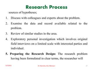 Research Process
sources of hypotheses;
1. Discuss with colleagues and experts about the problem.
2. Examine the data and record available related to the
problem.
3. Review of similar studies in the area.
4. Exploratory personal investigation which involves original
field interviews on a limited scale with interested parties and
individual.
5. Preparing the Research Design: The research problem
having been formulated in clear terms, the researcher will
5/7/2021 Dr. Ravindra, IGU, Meerpur 27
 