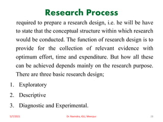 Research Process
required to prepare a research design, i.e. he will be have
to state that the conceptual structure within which research
would be conducted. The function of research design is to
provide for the collection of relevant evidence with
optimum effort, time and expenditure. But how all these
can be achieved depends mainly on the research purpose.
There are three basic research design;
1. Exploratory
2. Descriptive
3. Diagnostic and Experimental.
5/7/2021 Dr. Ravindra, IGU, Meerpur 28
 