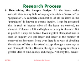 Research Process
6. Determining the Sample Design: All the items under
consideration in any field of inquiry constitute a ‘universe’ or
‘population’. A complete enumeration of all the items in the
‘population’ is known as census inquiry. It can be presumed
that in such an inquiry when all the items are covered, no
element of chance is left and highest accuracy is obtained. But
in practice it may not be true. Even slightest element of bias in
such an inquiry will get larger and larger as the number of
observations increases. More over there is no way of checking
the element of bias or its extend except through a resurvey or
use of sample checks. Besides, this type of inquiry involves a
greater deal of time, money and energy. Not only this, census
5/7/2021 Dr. Ravindra, IGU, Meerpur 29
 