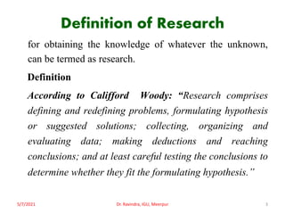 Definition of Research
for obtaining the knowledge of whatever the unknown,
can be termed as research.
Definition
According to Califford Woody: “Research comprises
defining and redefining problems, formulating hypothesis
or suggested solutions; collecting, organizing and
evaluating data; making deductions and reaching
conclusions; and at least careful testing the conclusions to
determine whether they fit the formulating hypothesis.”
5/7/2021 Dr. Ravindra, IGU, Meerpur 3
 