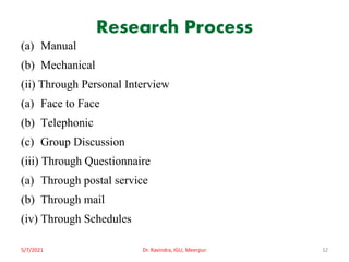 Research Process
(a) Manual
(b) Mechanical
(ii) Through Personal Interview
(a) Face to Face
(b) Telephonic
(c) Group Discussion
(iii) Through Questionnaire
(a) Through postal service
(b) Through mail
(iv) Through Schedules
5/7/2021 Dr. Ravindra, IGU, Meerpur 32
 