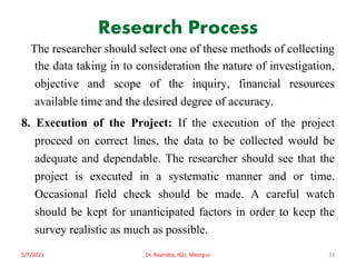 Research Process
The researcher should select one of these methods of collecting
the data taking in to consideration the nature of investigation,
objective and scope of the inquiry, financial resources
available time and the desired degree of accuracy.
8. Execution of the Project: If the execution of the project
proceed on correct lines, the data to be collected would be
adequate and dependable. The researcher should see that the
project is executed in a systematic manner and or time.
Occasional field check should be made. A careful watch
should be kept for unanticipated factors in order to keep the
survey realistic as much as possible.
5/7/2021 Dr. Ravindra, IGU, Meerpur 33
 