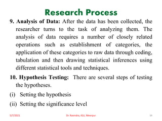 Research Process
9. Analysis of Data: After the data has been collected, the
researcher turns to the task of analyzing them. The
analysis of data requires a number of closely related
operations such as establishment of categories, the
application of these categories to raw data through coding,
tabulation and then drawing statistical inferences using
different statistical tools and techniques.
10. Hypothesis Testing: There are several steps of testing
the hypotheses.
(i) Setting the hypothesis
(ii) Setting the significance level
5/7/2021 Dr. Ravindra, IGU, Meerpur 34
 