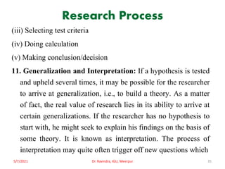 Research Process
(iii) Selecting test criteria
(iv) Doing calculation
(v) Making conclusion/decision
11. Generalization and Interpretation: If a hypothesis is tested
and upheld several times, it may be possible for the researcher
to arrive at generalization, i.e., to build a theory. As a matter
of fact, the real value of research lies in its ability to arrive at
certain generalizations. If the researcher has no hypothesis to
start with, he might seek to explain his findings on the basis of
some theory. It is known as interpretation. The process of
interpretation may quite often trigger off new questions which
5/7/2021 Dr. Ravindra, IGU, Meerpur 35
 