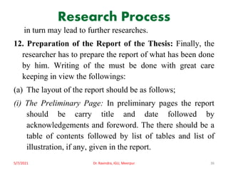 Research Process
in turn may lead to further researches.
12. Preparation of the Report of the Thesis: Finally, the
researcher has to prepare the report of what has been done
by him. Writing of the must be done with great care
keeping in view the followings:
(a) The layout of the report should be as follows;
(i) The Preliminary Page: In preliminary pages the report
should be carry title and date followed by
acknowledgements and foreword. The there should be a
table of contents followed by list of tables and list of
illustration, if any, given in the report.
5/7/2021 Dr. Ravindra, IGU, Meerpur 36
 