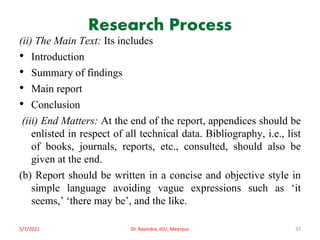 Research Process
(ii) The Main Text: Its includes
• Introduction
• Summary of findings
• Main report
• Conclusion
(iii) End Matters: At the end of the report, appendices should be
enlisted in respect of all technical data. Bibliography, i.e., list
of books, journals, reports, etc., consulted, should also be
given at the end.
(b) Report should be written in a concise and objective style in
simple language avoiding vague expressions such as ‘it
seems,’ ‘there may be’, and the like.
5/7/2021 Dr. Ravindra, IGU, Meerpur 37
 