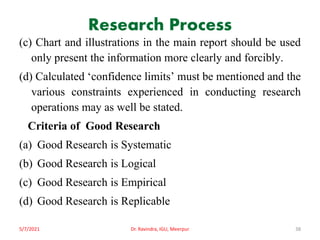 Research Process
(c) Chart and illustrations in the main report should be used
only present the information more clearly and forcibly.
(d) Calculated ‘confidence limits’ must be mentioned and the
various constraints experienced in conducting research
operations may as well be stated.
Criteria of Good Research
(a) Good Research is Systematic
(b) Good Research is Logical
(c) Good Research is Empirical
(d) Good Research is Replicable
5/7/2021 Dr. Ravindra, IGU, Meerpur 38
 