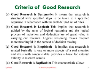 Criteria of Good Research
(a) Good Research is Systematic: It means that research is
structured with specified steps to be taken in a specified
sequence in accordance with the well defined set of rules.
(b) Good Research is Logical: This implies that research is
guided by the rules of logical reasoning and the logical
process of induction and deduction are of great value in
carrying out research. Logical reasoning makes research
more meaningful in the context of decision making.
(c) Good Research is Empirical: It implies that research is
related basically to one or more aspects of a real situation
and deals with concrete data provides a basic for external
validity to research results.
(d) Good Research is Replicable: This characteristic allows
5/7/2021 Dr. Ravindra, IGU, Meerpur 39
 