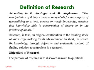 Definition of Research
According to D. Slesinger and M. Stephenson: “The
manipulation of things, concepts or symbols for the purpose of
generalizing to extend, correct or verify knowledge, whether
that knowledge aids in construction of theory or in the
practice of an art.”
Research, is thus, an original contribution to the existing stock
of knowledge making for its advancement. In short, the search
for knowledge through objective and systematic method of
finding solution to a problem is a research.
Objectives of Research
The purpose of research is to discover answer to questions
5/7/2021 Dr. Ravindra, IGU, Meerpur 4
 