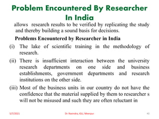 Problem Encountered By Researcher
In India
allows research results to be verified by replicating the study
and thereby building a sound basis for decisions.
Problems Encountered by Researcher in India
(i) The lake of scientific training in the methodology of
research.
(ii) There is insufficient interaction between the university
research departments on one side and business
establishments, government departments and research
institutions on the other side.
(iii) Most of the business units in our country do not have the
confidence that the material supplied by them to researcher s
will not be misused and such they are often reluctant in
5/7/2021 Dr. Ravindra, IGU, Meerpur 40
 