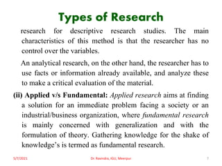 Types of Research
research for descriptive research studies. The main
characteristics of this method is that the researcher has no
control over the variables.
An analytical research, on the other hand, the researcher has to
use facts or information already available, and analyze these
to make a critical evaluation of the material.
(ii) Applied v/s Fundamental: Applied research aims at finding
a solution for an immediate problem facing a society or an
industrial/business organization, where fundamental research
is mainly concerned with generalization and with the
formulation of theory. Gathering knowledge for the shake of
knowledge’s is termed as fundamental research.
5/7/2021 Dr. Ravindra, IGU, Meerpur 7
 