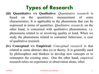 Types of Research
(iii) Quantitative v/s Qualitative: Quantitative research is
based on the quantitative measurement of some
characteristics. It is applicable to the phenomena that can be
expressed in terms of quantities. Qualitative research, on the
other hand, is concerned with qualitative phenomenon, i.e.
phenomena related to or involving quality or kind. When we
study the phenomena related to consumer behaviour, is case
of qualitative research.
(iv) Conceptual v/s Empirical: Conceptual research is that
related to some abstract idea (s) or theory. It is generally used
by philosophers and thinkers to develop new concepts or to
reinterpret the existing ones. One the other hand, empirical
research relies on experience or observation alone, often
5/7/2021 Dr. Ravindra, IGU, Meerpur 8
 