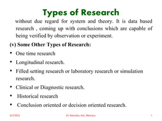 Types of Research
without due regard for system and theory. It is data based
research , coming up with conclusions which are capable of
being verified by observation or experiment.
(v) Some Other Types of Research:
• One time research
• Longitudinal research.
• Filled setting research or laboratory research or simulation
research.
• Clinical or Diagnostic research.
• Historical research
• Conclusion oriented or decision oriented research.
5/7/2021 Dr. Ravindra, IGU, Meerpur 9
 
