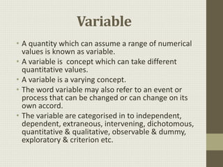 Variable
• A quantity which can assume a range of numerical
values is known as variable.
• A variable is concept which can take different
quantitative values.
• A variable is a varying concept.
• The word variable may also refer to an event or
process that can be changed or can change on its
own accord.
• The variable are categorised in to independent,
dependent, extraneous, intervening, dichotomous,
quantitative & qualitative, observable & dummy,
exploratory & criterion etc.
 