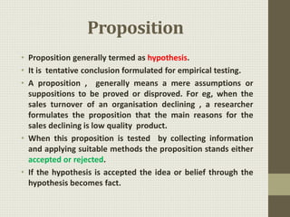Proposition
• Proposition generally termed as hypothesis.
• It is tentative conclusion formulated for empirical testing.
• A proposition , generally means a mere assumptions or
suppositions to be proved or disproved. For eg, when the
sales turnover of an organisation declining , a researcher
formulates the proposition that the main reasons for the
sales declining is low quality product.
• When this proposition is tested by collecting information
and applying suitable methods the proposition stands either
accepted or rejected.
• If the hypothesis is accepted the idea or belief through the
hypothesis becomes fact.
 