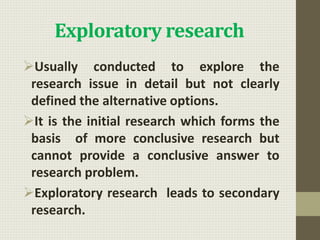 Exploratory research
Usually conducted to explore the
research issue in detail but not clearly
defined the alternative options.
It is the initial research which forms the
basis of more conclusive research but
cannot provide a conclusive answer to
research problem.
Exploratory research leads to secondary
research.
 