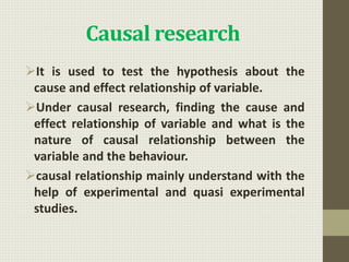 Causal research
It is used to test the hypothesis about the
cause and effect relationship of variable.
Under causal research, finding the cause and
effect relationship of variable and what is the
nature of causal relationship between the
variable and the behaviour.
causal relationship mainly understand with the
help of experimental and quasi experimental
studies.
 