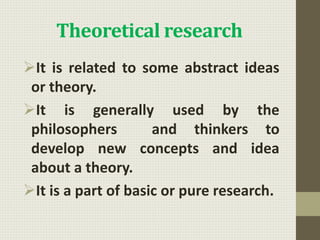 Theoretical research
It is related to some abstract ideas
or theory.
It is generally used by the
philosophers and thinkers to
develop new concepts and idea
about a theory.
It is a part of basic or pure research.
 