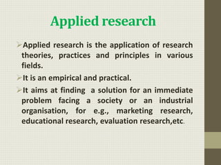 Applied research
Applied research is the application of research
theories, practices and principles in various
fields.
It is an empirical and practical.
It aims at finding a solution for an immediate
problem facing a society or an industrial
organisation, for e.g., marketing research,
educational research, evaluation research,etc.
 