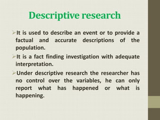 Descriptive research
It is used to describe an event or to provide a
factual and accurate descriptions of the
population.
It is a fact finding investigation with adequate
interpretation.
Under descriptive research the researcher has
no control over the variables, he can only
report what has happened or what is
happening.
 