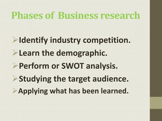 Phases of Business research
Identify industry competition.
Learn the demographic.
Perform or SWOT analysis.
Studying the target audience.
Applying what has been learned.
 