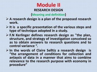 Module II
RESEARCH DESIGN
(Meaning and definition)
 A research design is a plan of the proposed research
work.
 It is a specific presentation of the various steps and
type of technique adopted in a study.
 F.N Kerlinger defines research design as "the plan,
structure, and strategy of investigation conceived so
as to obtain answers to research questions and to
control variance “.
 In the words of Claire Selltiz a research design is
“the arrangement of conditions for collection and
anlaysis of data in a manner that aims to combine
relevance to the research purpose with economy in
procedure”
 