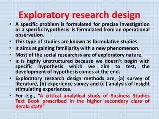Exploratory research design
• A specific problem is formulated for precise investigation
or a specific hypothesis is formulated from an operational
observation.
• This type of studies are known as formulative studies.
• It aims at gaining familiarity with a new phenomenon.
• Most of the social researches are of exploratory nature.
• It is highly unstructured because we doesn't begin with
specific hypothesis which we aim to test, the
development of hypothesis comes at the end.
• Exploratory research design methods are, (a) survey of
literature, (b) experience survey and (c ) analysis of insight
stimulating experiences.
• For e.g., “A critical analytical study of Business Studies
Text Book prescribed in the higher secondary class of
Kerala state”
 