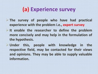 (a) Experience survey
 The survey of people who have had practical
experience with the problem i.e., expert survey
 It enable the researcher to define the problem
more concisely and may help in the formulation of
the hypothesis.
 Under this, people with knowledge in the
respective field, may be contacted for their views
and opinions. They may be able to supply valuable
information.
 