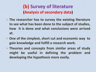(b) Survey of literature
(Analysis of secondary data)
 The researcher has to survey the existing literature
to see what has been done to the subject of studies,
how it is done and what conclusions were arrived
at.
 One of the simplest, short cut and economic way to
gain knowledge and fulfill a research work.
 Theories and concepts from similar areas of study
might be useful in defining the problem and
developing the hypothesis more easily.
 