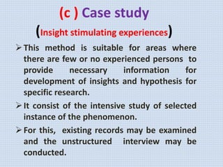 (c ) Case study
(Insight stimulating experiences)
This method is suitable for areas where
there are few or no experienced persons to
provide necessary information for
development of insights and hypothesis for
specific research.
It consist of the intensive study of selected
instance of the phenomenon.
For this, existing records may be examined
and the unstructured interview may be
conducted.
 