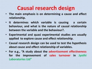 Causal research design
• The main emphasis is on determining a cause and effect
relationship.
• It determines which variable is causing a certain
behaviour, and what is the nature of causal relationship
between the variable and the behaviour?.
• Experimental and quasi experimental studies are usually
applied to explore cause and effect relationship.
• Causal research design can be used to test the hypothesis
about cause and effect relationship of variables.
• For e.g., “A study about the advertisement effectiveness
for the improvement of sales turnover in Jyothi
Laboratories Ltd”
 