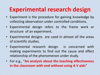 Experimental research design
• Experiment is the procedure for gaining knowledge by
collecting observation under controlled conditions.
• Experimental design refers to the frame work or
structure of an experiment.
• Experimental designs are used in almost all the areas
of scientific studies.
• Experimental research design is concerned with
making experiments to find out the cause and effect
relationship of the phenomenon under study.
• For e.g., “An analysis about the teaching effectiveness
in the classroom with and without using A V aids”
 