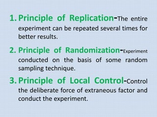 1.Principle of Replication-The entire
experiment can be repeated several times for
better results.
2. Principle of Randomization-Experiment
conducted on the basis of some random
sampling technique.
3.Principle of Local Control-Control
the deliberate force of extraneous factor and
conduct the experiment.
 