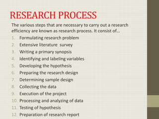 RESEARCH PROCESS
The various steps that are necessary to carry out a research
efficiency are known as research process. It consist of…
1. Formulating research problem
2. Extensive literature survey
3. Writing a primary synopsis
4. Identifying and labeling variables
5. Developing the hypothesis
6. Preparing the research design
7. Determining sample design
8. Collecting the data
9. Execution of the project
10. Processing and analyzing of data
11. Testing of hypothesis
12. Preparation of research report
 
