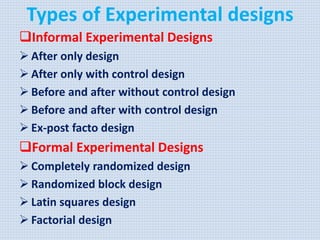 Types of Experimental designs
Informal Experimental Designs
 After only design
 After only with control design
 Before and after without control design
 Before and after with control design
 Ex-post facto design
Formal Experimental Designs
 Completely randomized design
 Randomized block design
 Latin squares design
 Factorial design
 