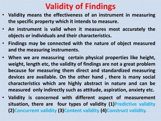 Validity of Findings
• Validity means the effectiveness of an instrument in measuring
the specific property which it intends to measure.
• An instrument is valid when it measures most accurately the
objects or individuals and their characteristics.
• Findings may be connected with the nature of object measured
and the measuring instruments.
• When we are measuring certain physical properties like height,
weight, length etc, the validity of findings are not a great problem
because for measuring them direct and standardized measuring
devices are available. On the other hand , there is many social
characteristics which are highly abstract in nature and can be
measured only indirectly such as attitude, aspiration, anxiety etc.
• Validity is concerned with different aspect of measurement
situation, there are four types of validity (1)Predictive validity
(2)Concurrent validity (3)Content validity (4)Construct validity.
 