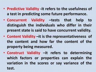 • Predictive Validity -it refers to the usefulness of
a test in predicting some future performance.
• Concurrent Validity –tests that help to
distinguish the individuals who differ in their
present state is said to have concurrent validity.
• Content Validity –it is the representativeness of
the content and how far the content of the
property being measured.
• Construct Validity –it refers to determining
which factors or properties can explain the
variation in the scores or say variance of the
test.
 