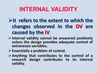 It refers to the extent to which the
changes observed in the DV are
caused by the IV.
Internal validity cannot be answered positively
unless the design provides adequate control of
extraneous variables.
Essentially a problem of control.
Anything that contributes to the control of a
research design contributes to its internal
validity.
INTERNAL VALIDITY
 