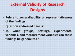External Validity of Research
Designs
• Refers to generalizability or representativeness
of the findings.
• Question addressed here is:
• To what groups, settings, experimental
variables, and measurement variables can these
findings be generalized?
 