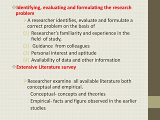 Identifying, evaluating and formulating the research
problem
A researcher identifies, evaluate and formulate a
correct problem on the basis of
(1) Researcher’s familiarity and experience in the
field of study,
(2) Guidance from colleagues
(3) Personal interest and aptitude
(4) Availability of data and other information
Extensive Literature survey
Researcher examine all available literature both
conceptual and empirical.
Conceptual- concepts and theories
Empirical- facts and figure observed in the earlier
studies
 