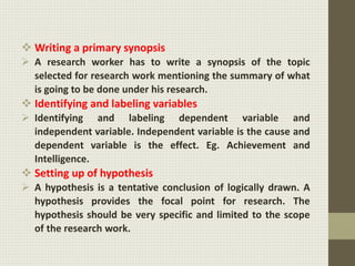  Writing a primary synopsis
 A research worker has to write a synopsis of the topic
selected for research work mentioning the summary of what
is going to be done under his research.
 Identifying and labeling variables
 Identifying and labeling dependent variable and
independent variable. Independent variable is the cause and
dependent variable is the effect. Eg. Achievement and
Intelligence.
 Setting up of hypothesis
 A hypothesis is a tentative conclusion of logically drawn. A
hypothesis provides the focal point for research. The
hypothesis should be very specific and limited to the scope
of the research work.
 