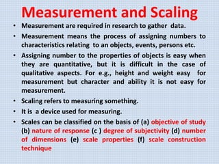 Measurement and Scaling
• Measurement are required in research to gather data.
• Measurement means the process of assigning numbers to
characteristics relating to an objects, events, persons etc.
• Assigning number to the properties of objects is easy when
they are quantitative, but it is difficult in the case of
qualitative aspects. For e.g., height and weight easy for
measurement but character and ability it is not easy for
measurement.
• Scaling refers to measuring something.
• It is a device used for measuring.
• Scales can be classified on the basis of (a) objective of study
(b) nature of response (c ) degree of subjectivity (d) number
of dimensions (e) scale properties (f) scale construction
technique
 