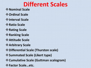 Different Scales
Nominal Scale
Ordinal Scale
Interval Scale
Ratio Scale
Rating Scale
Ranking Scale
Attitude Scale
Arbitrary Scale
Differential Scale (Thurston scale)
Summated Scale (Likert type)
Cumulative Scale (Guttman scalogram)
Factor Scale…etc.
 