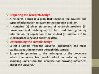  Preparing the research design
 A research design is a plan that specifies the sources and
types of information relevant to the research problem.
 It contains (a) clear statement of research problem (b)
procedure and techniques to be used for gathering
information (c) population to be studied (d) methods to be
used in processing and analyzing data.
 Determining the sample design
 Select a sample from the universe (population) and make
studies about the universe through this sample.
 Sample design refers to the techniques or the procedure
which the researcher would adopt in selecting some
sampling units from the universe for drawing inferences
about the universe.
 