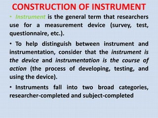 CONSTRUCTION OF INSTRUMENT
• Instrument is the general term that researchers
use for a measurement device (survey, test,
questionnaire, etc.).
• To help distinguish between instrument and
instrumentation, consider that the instrument is
the device and instrumentation is the course of
action (the process of developing, testing, and
using the device).
• Instruments fall into two broad categories,
researcher-completed and subject-completed
 