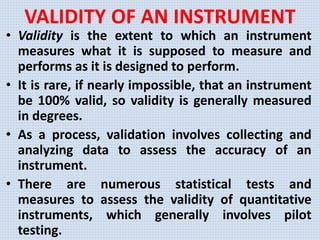 VALIDITY OF AN INSTRUMENT
• Validity is the extent to which an instrument
measures what it is supposed to measure and
performs as it is designed to perform.
• It is rare, if nearly impossible, that an instrument
be 100% valid, so validity is generally measured
in degrees.
• As a process, validation involves collecting and
analyzing data to assess the accuracy of an
instrument.
• There are numerous statistical tests and
measures to assess the validity of quantitative
instruments, which generally involves pilot
testing.
 