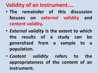 Validity of an Instrument….
• The remainder of this discussion
focuses on external validity and
content validity.
• External validity is the extent to which
the results of a study can be
generalized from a sample to a
population.
• Content validity refers to the
appropriateness of the content of an
instrument.
 